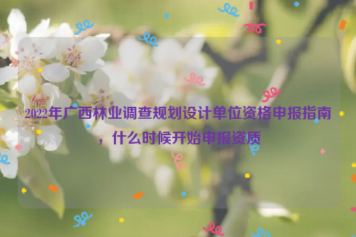 2022年廣西林業(yè)調(diào)查規(guī)劃設(shè)計單位資格申報指南，什么時候開始申報資質(zhì)