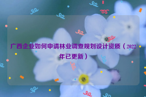 廣西企業(yè)如何申請林業(yè)調(diào)查規(guī)劃設(shè)計資質(zhì)（2022年已更新）