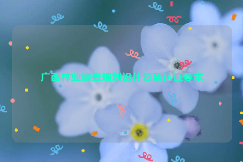 廣西林業(yè)調(diào)查規(guī)劃設(shè)計資質(zhì)認證要求