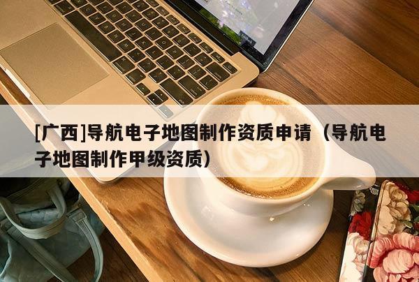 [廣西]導航電子地圖制作資質申請（導航電子地圖制作甲級資質）