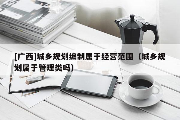 [廣西]城鄉(xiāng)規(guī)劃編制屬于經(jīng)營(yíng)范圍（城鄉(xiāng)規(guī)劃屬于管理類嗎）