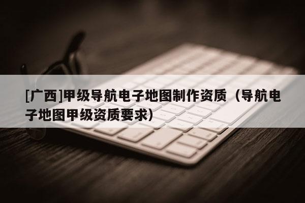 [廣西]甲級導航電子地圖制作資質（導航電子地圖甲級資質要求）