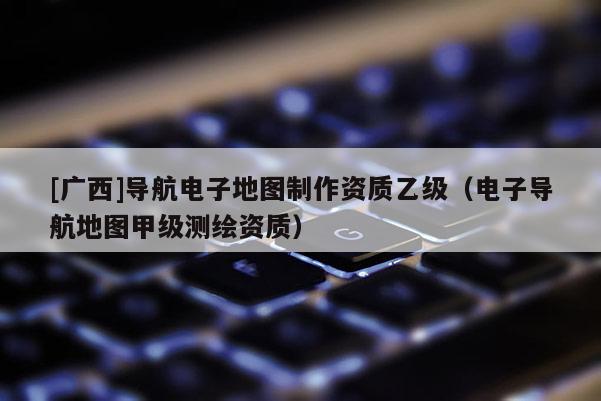 [廣西]導航電子地圖制作資質乙級（電子導航地圖甲級測繪資質）