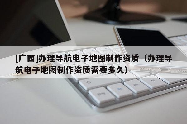 [廣西]辦理導航電子地圖制作資質（辦理導航電子地圖制作資質需要多久）