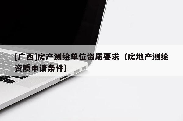 [廣西]房產(chǎn)測繪單位資質(zhì)要求（房地產(chǎn)測繪資質(zhì)申請條件）