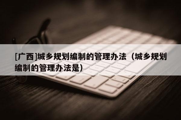 [廣西]城鄉(xiāng)規(guī)劃編制的管理辦法（城鄉(xiāng)規(guī)劃編制的管理辦法是）