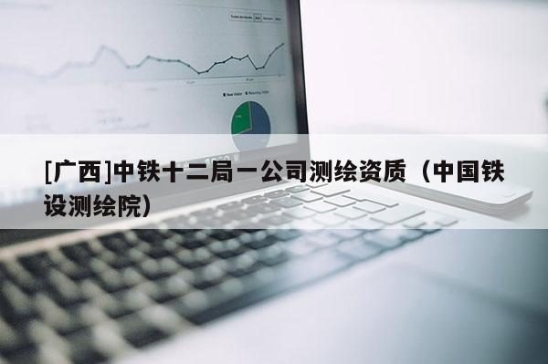 [廣西]中鐵十二局一公司測繪資質(zhì)（中國鐵設(shè)測繪院）