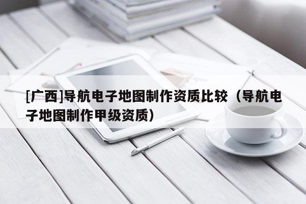 [廣西]導航電子地圖制作資質比較（導航電子地圖制作甲級資質）