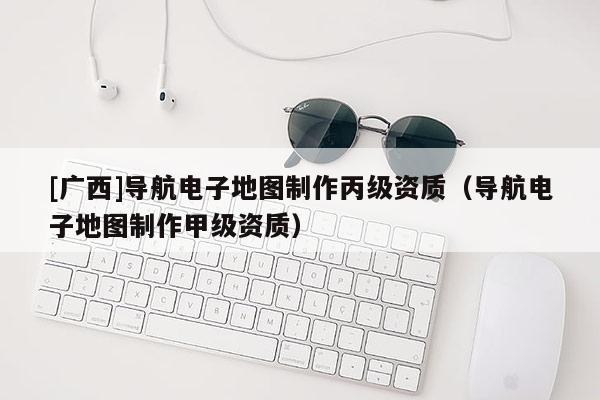 [廣西]導航電子地圖制作丙級資質（導航電子地圖制作甲級資質）