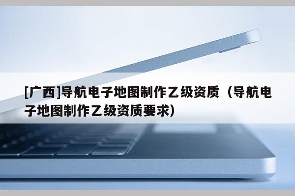 [廣西]導(dǎo)航電子地圖制作乙級資質(zhì)（導(dǎo)航電子地圖制作乙級資質(zhì)要求）