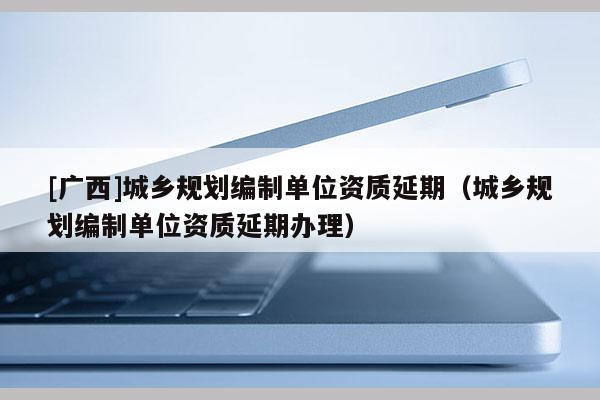 [廣西]城鄉(xiāng)規(guī)劃編制單位資質延期（城鄉(xiāng)規(guī)劃編制單位資質延期辦理）