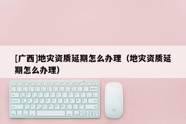 [廣西]地災(zāi)資質(zhì)延期怎么辦理（地災(zāi)資質(zhì)延期怎么辦理）
