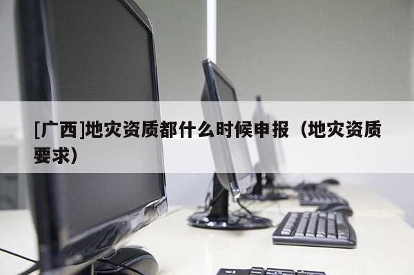 [廣西]地災(zāi)資質(zhì)都什么時候申報(bào)（地災(zāi)資質(zhì)要求）