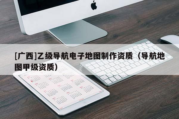 [廣西]乙級導航電子地圖制作資質（導航地圖甲級資質）