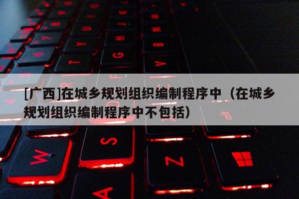 [廣西]在城鄉(xiāng)規(guī)劃組織編制程序中（在城鄉(xiāng)規(guī)劃組織編制程序中不包括）