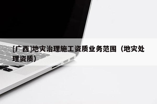 [廣西]地災(zāi)治理施工資質(zhì)業(yè)務(wù)范圍（地災(zāi)處理資質(zhì)）