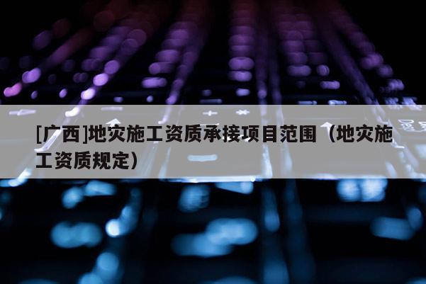 [廣西]地災(zāi)施工資質(zhì)承接項(xiàng)目范圍（地災(zāi)施工資質(zhì)規(guī)定）