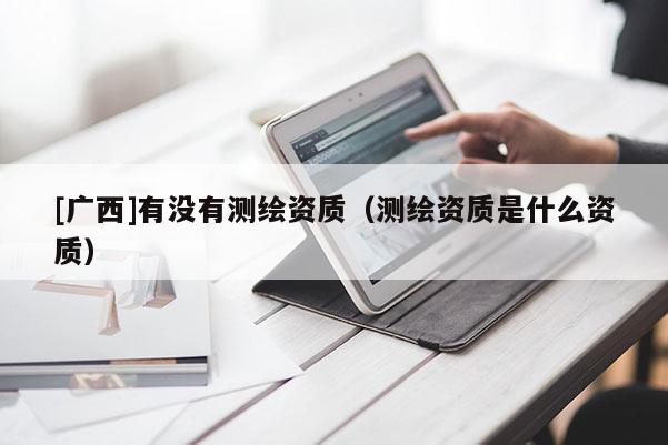 [廣西]有沒(méi)有測(cè)繪資質(zhì)（測(cè)繪資質(zhì)是什么資質(zhì)）
