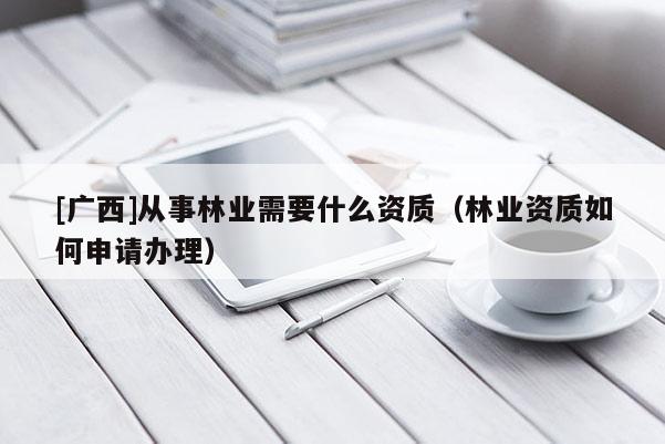 [廣西]從事林業(yè)需要什么資質(zhì)（林業(yè)資質(zhì)如何申請(qǐng)辦理）
