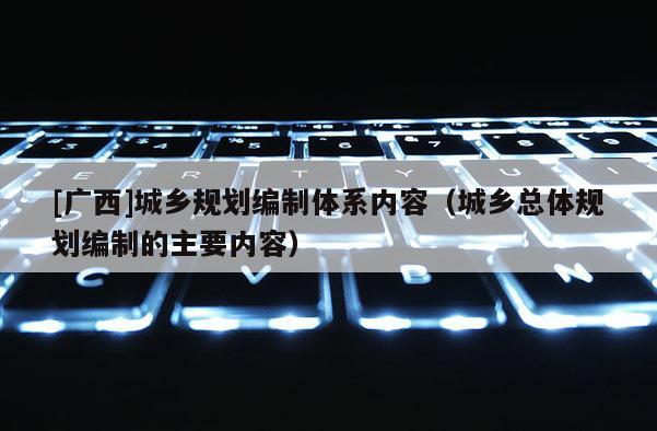 [廣西]城鄉(xiāng)規(guī)劃編制體系內(nèi)容（城鄉(xiāng)總體規(guī)劃編制的主要內(nèi)容）