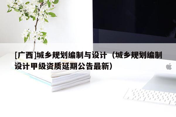 [廣西]城鄉(xiāng)規(guī)劃編制與設(shè)計(jì)（城鄉(xiāng)規(guī)劃編制設(shè)計(jì)甲級(jí)資質(zhì)延期公告最新）