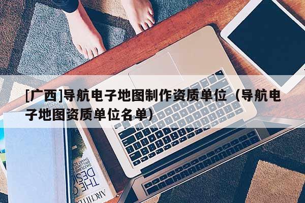 [廣西]導(dǎo)航電子地圖制作資質(zhì)單位（導(dǎo)航電子地圖資質(zhì)單位名單）