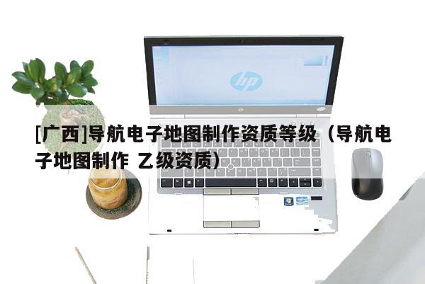 [廣西]導(dǎo)航電子地圖制作資質(zhì)等級（導(dǎo)航電子地圖制作 乙級資質(zhì)）