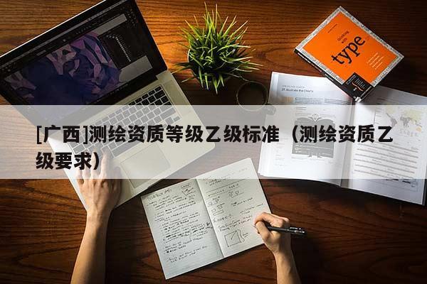 [廣西]測繪資質(zhì)等級乙級標準（測繪資質(zhì)乙級要求）