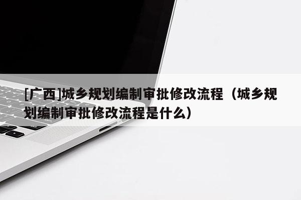[廣西]城鄉(xiāng)規(guī)劃編制審批修改流程（城鄉(xiāng)規(guī)劃編制審批修改流程是什么）