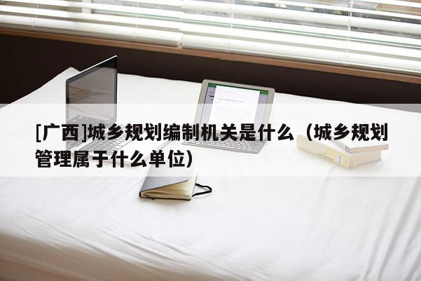 [廣西]城鄉(xiāng)規(guī)劃編制機(jī)關(guān)是什么（城鄉(xiāng)規(guī)劃管理屬于什么單位）