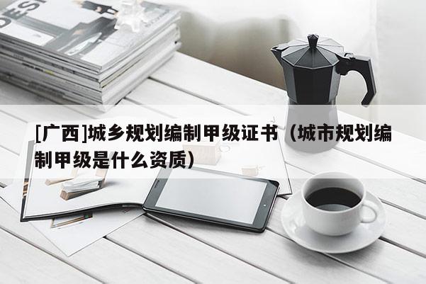 [廣西]城鄉(xiāng)規(guī)劃編制甲級(jí)證書（城市規(guī)劃編制甲級(jí)是什么資質(zhì)）