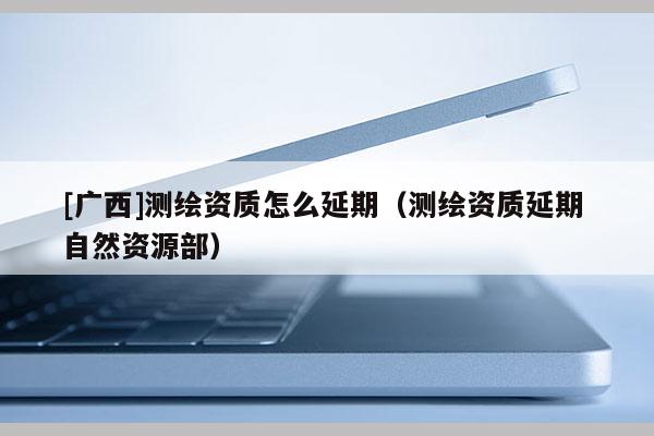 [廣西]測繪資質(zhì)怎么延期（測繪資質(zhì)延期 自然資源部）