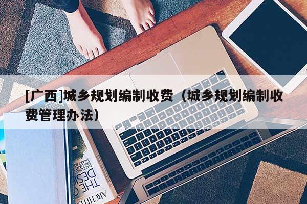 [廣西]城鄉(xiāng)規(guī)劃編制收費(fèi)（城鄉(xiāng)規(guī)劃編制收費(fèi)管理辦法）