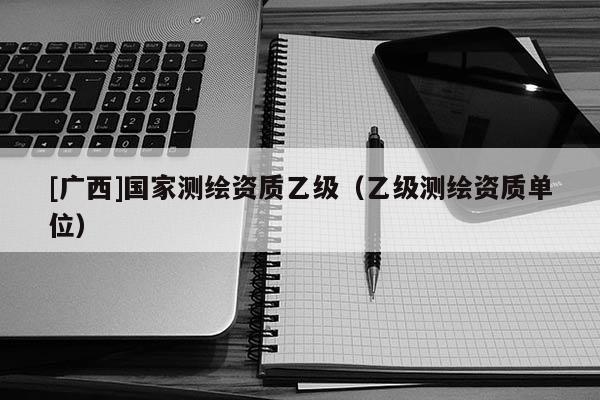 [廣西]國家測繪資質乙級（乙級測繪資質單位）