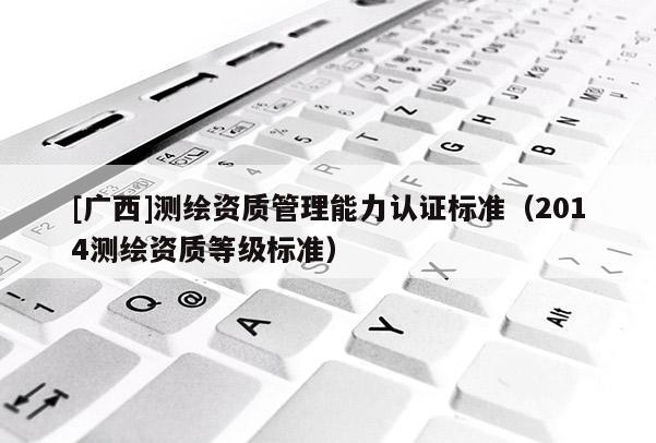 [廣西]測(cè)繪資質(zhì)管理能力認(rèn)證標(biāo)準(zhǔn)（2014測(cè)繪資質(zhì)等級(jí)標(biāo)準(zhǔn)）