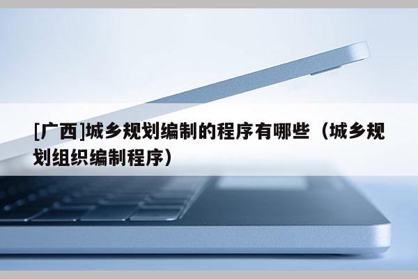 [廣西]城鄉(xiāng)規(guī)劃編制的程序有哪些（城鄉(xiāng)規(guī)劃組織編制程序）