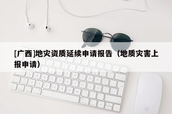 [廣西]地災(zāi)資質(zhì)延續(xù)申請報(bào)告（地質(zhì)災(zāi)害上報(bào)申請）