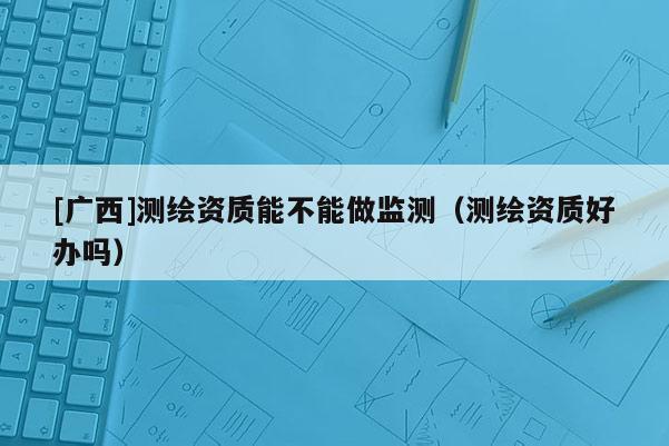 [廣西]測(cè)繪資質(zhì)能不能做監(jiān)測(cè)（測(cè)繪資質(zhì)好辦嗎）
