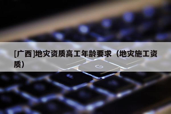 [廣西]地災(zāi)資質(zhì)高工年齡要求（地災(zāi)施工資質(zhì)）