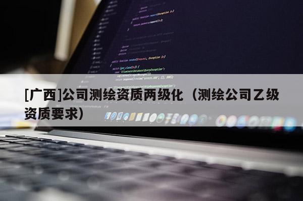 [廣西]公司測(cè)繪資質(zhì)兩級(jí)化（測(cè)繪公司乙級(jí)資質(zhì)要求）