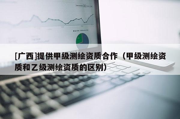 [廣西]提供甲級(jí)測(cè)繪資質(zhì)合作（甲級(jí)測(cè)繪資質(zhì)和乙級(jí)測(cè)繪資質(zhì)的區(qū)別）