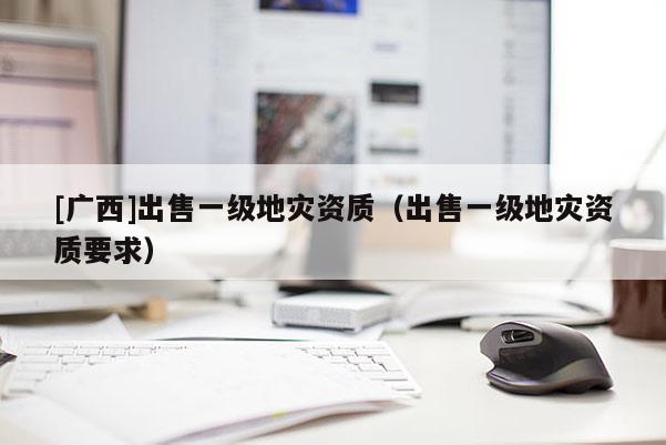 [廣西]出售一級地災資質(zhì)（出售一級地災資質(zhì)要求）