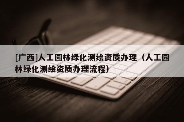 [廣西]人工園林綠化測(cè)繪資質(zhì)辦理（人工園林綠化測(cè)繪資質(zhì)辦理流程）