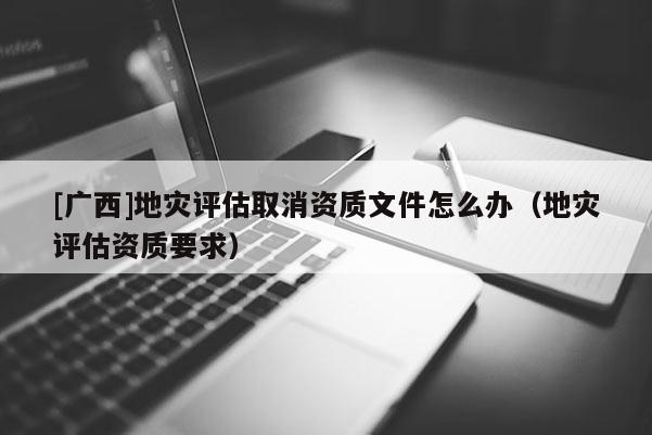 [廣西]地災(zāi)評(píng)估取消資質(zhì)文件怎么辦（地災(zāi)評(píng)估資質(zhì)要求）