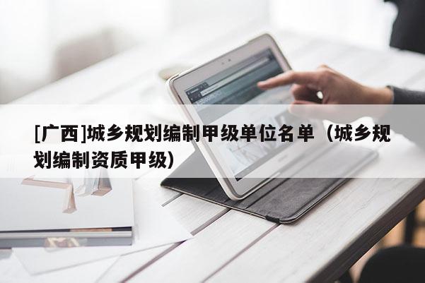 [廣西]城鄉(xiāng)規(guī)劃編制甲級單位名單（城鄉(xiāng)規(guī)劃編制資質(zhì)甲級）
