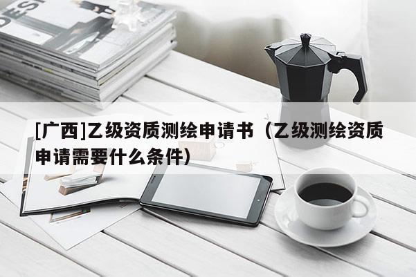 [廣西]乙級資質(zhì)測繪申請書（乙級測繪資質(zhì)申請需要什么條件）