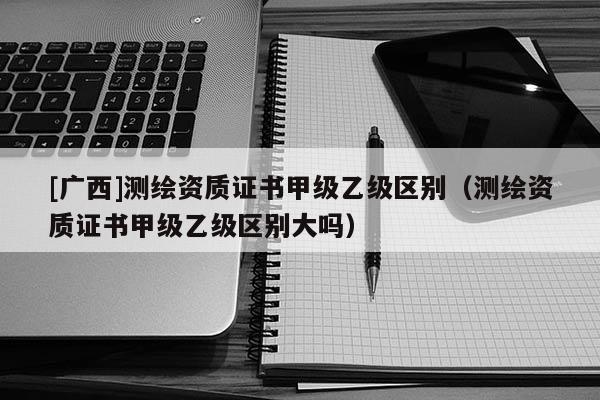 [廣西]測繪資質(zhì)證書甲級乙級區(qū)別（測繪資質(zhì)證書甲級乙級區(qū)別大嗎）