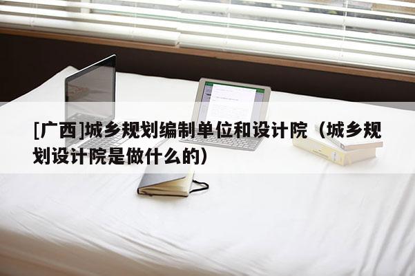 [廣西]城鄉(xiāng)規(guī)劃編制單位和設(shè)計院（城鄉(xiāng)規(guī)劃設(shè)計院是做什么的）