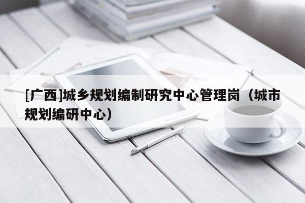 [廣西]城鄉(xiāng)規(guī)劃編制研究中心管理崗（城市規(guī)劃編研中心）