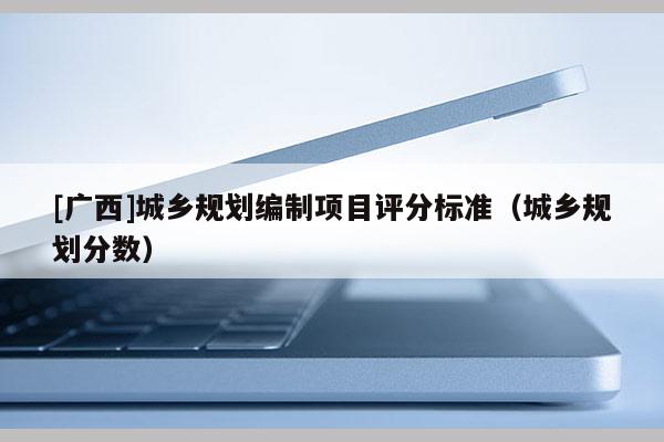 [廣西]城鄉(xiāng)規(guī)劃編制項(xiàng)目評分標(biāo)準(zhǔn)（城鄉(xiāng)規(guī)劃分?jǐn)?shù)）